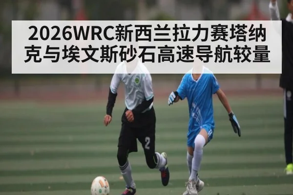2026WRC新西兰拉力赛塔纳克与埃文斯砂石高速导航较量
